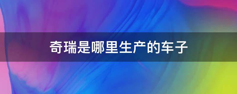 奇瑞是哪里生产的车子 奇瑞车是哪里生产的