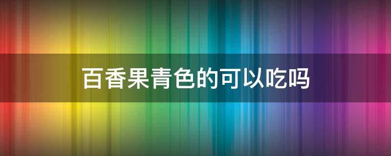 百香果青色的可以吃吗 百香果青绿色的可以吃吗