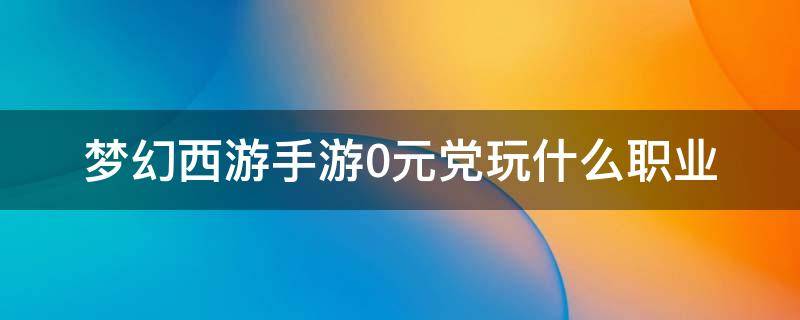 梦幻西游手游0元党玩什么职业（梦幻西游手游0元党玩什么职业好2020）