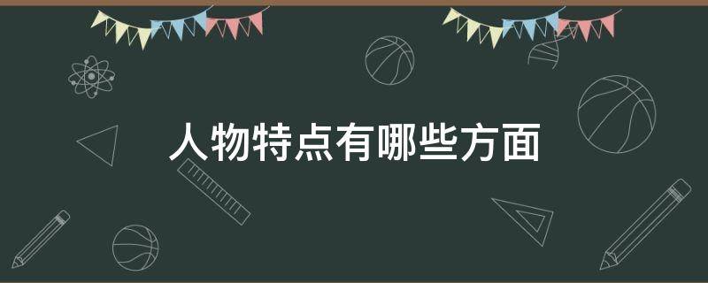 人物特点有哪些方面 人物特点有哪些方面可以入手刻画