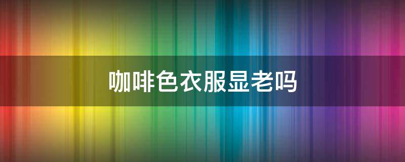 咖啡色衣服显老吗 咖啡色怎么穿不显老