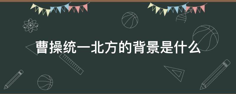 曹操统一北方的背景是什么 曹操统一北方的背景是什么?