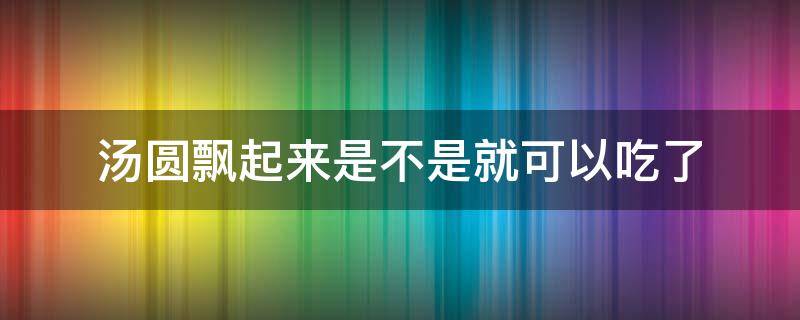 汤圆飘起来是不是就可以吃了（汤圆煮熟了会飘起来吗）