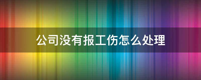 公司没有报工伤怎么处理（工伤如果公司没上报怎么办）