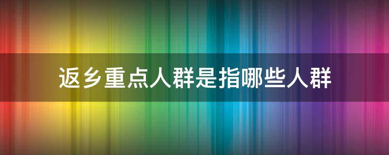 返乡重点人群是指哪些人群 哪些人群属于返乡人群