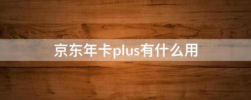 京东年卡plus有什么用 京东开通plus年卡有用吗