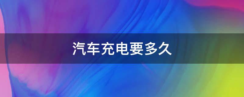 汽车充电要多久 汽车充电要多久充满