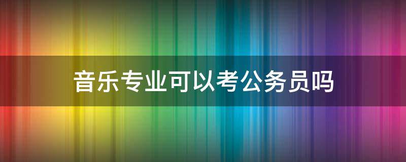 音乐专业可以考公务员吗（音乐专业可以考哪些公务员）