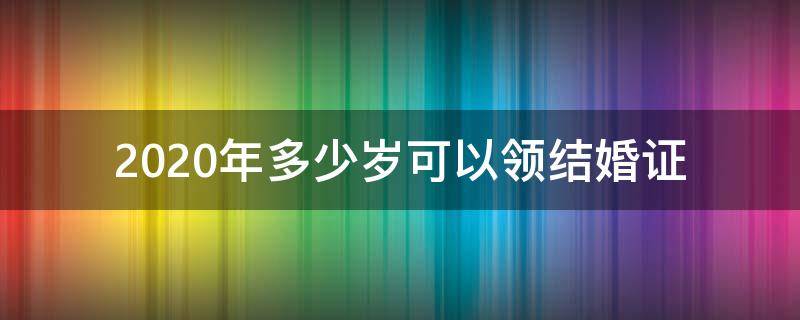 2020年多少岁可以领结婚证 2020年结婚多少岁可以领结婚证