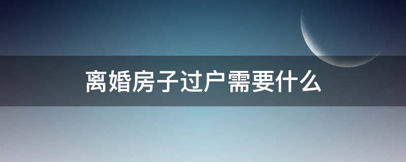 离婚房子过户需要什么（离婚房子过户需要什么程序）