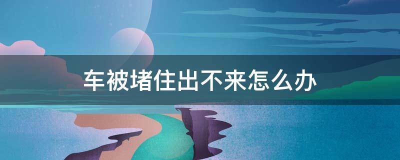 车被堵住出不来怎么办 车被堵着出不来怎么办