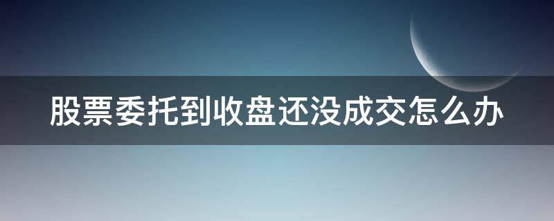 股票委托到收盘还没成交怎么办（股票委托到收盘还没成交怎么办呢）