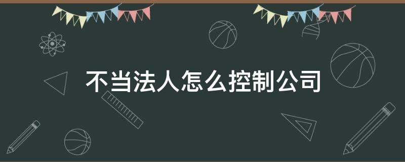 不当法人怎么控制公司（不做公司法人怎么控制公司）