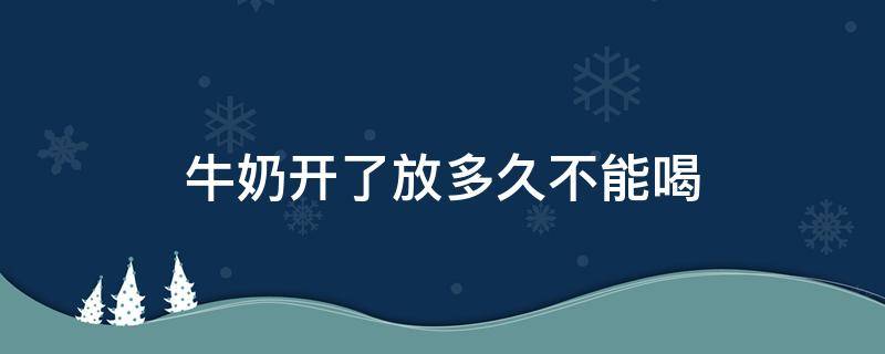 牛奶开了放多久不能喝 牛奶开了放多久不能喝 常温20度