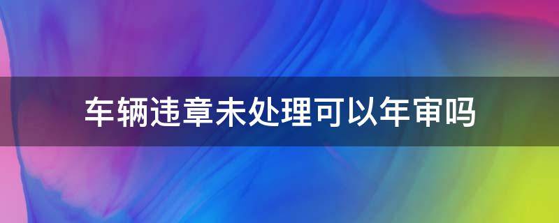 车辆违章未处理可以年审吗 车辆违章没处理能年审吗