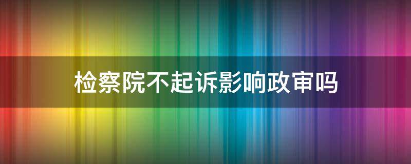 检察院不起诉影响政审吗（检察院相对不起诉影响政审吗）