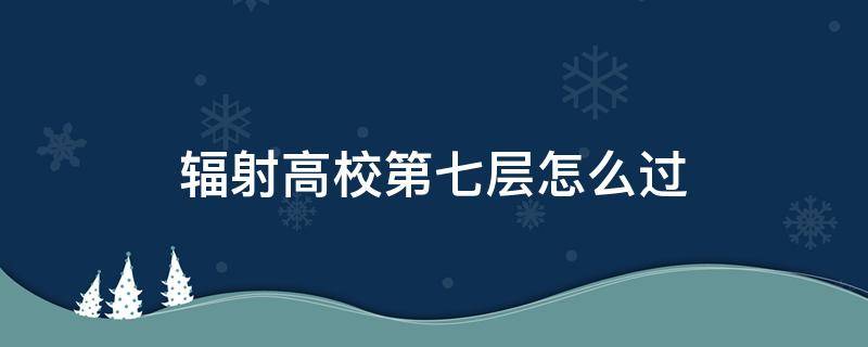 辐射高校第七层怎么过（辐射高校第七层怎么过?）