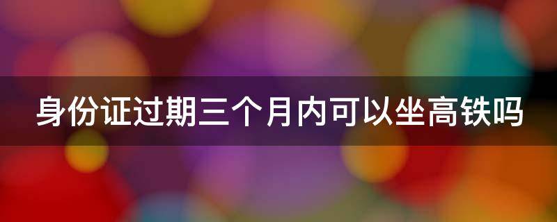 身份证过期三个月内可以坐高铁吗 身份证过期三个月内还能坐火车吗