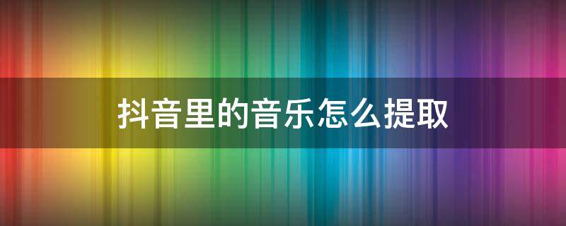 抖音里的音乐怎么提取 抖音里的音乐怎么提取文字