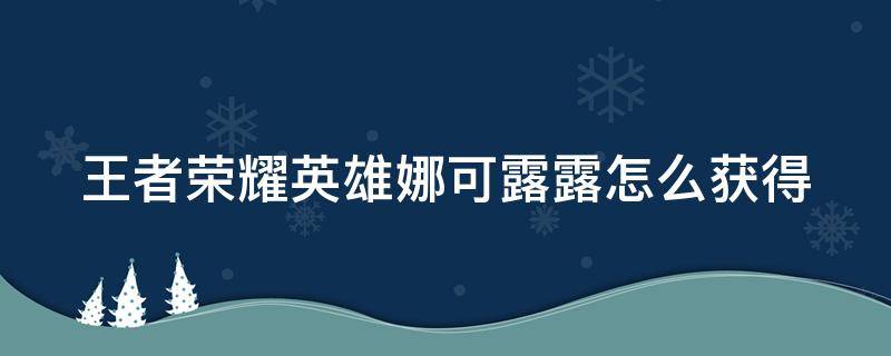 王者荣耀英雄娜可露露怎么获得（王者英雄娜可露露怎么获取）