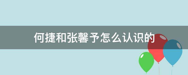 何捷和张馨予怎么认识的（张馨予和何捷怎么在一起的）