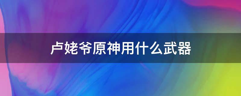 卢姥爷原神用什么武器 原神卢姥爷前期用什么武器