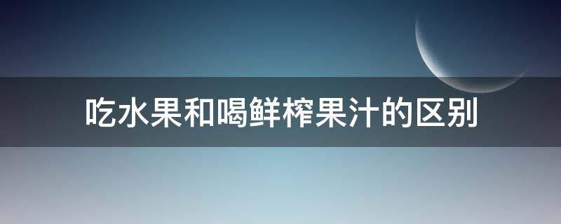 吃水果和喝鲜榨果汁的区别（鲜榨果汁和吃水果一样吗）