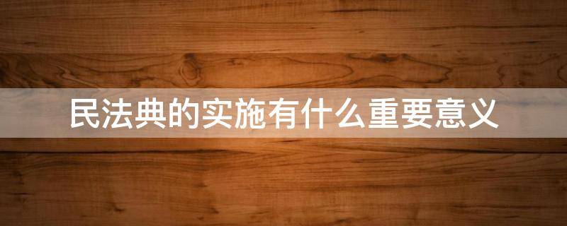 民法典的实施有什么重要意义 民法典的实施有什么意义?