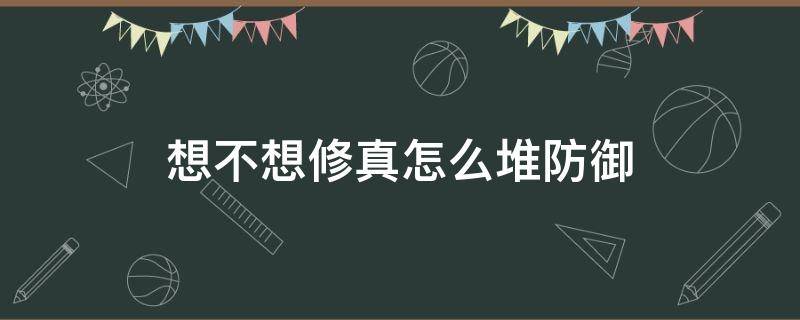 想不想修真怎么堆防御（想不想修真怎么堆防御上天）