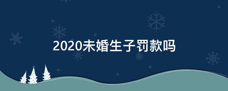 2020未婚生子罚款吗 2020年非婚生子要罚款吗