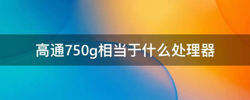 高通750g相当于什么处理器（高通750g什么水平处理器）