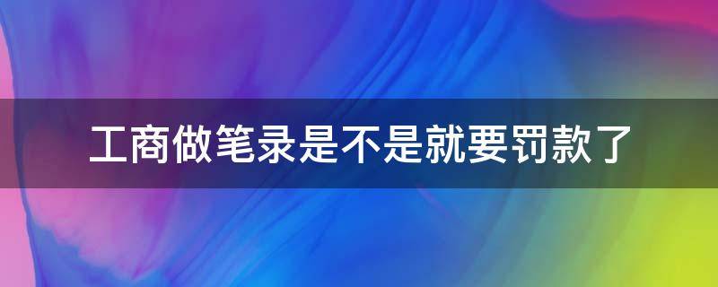 工商做笔录是不是就要罚款了 工商做了笔录有什么后果