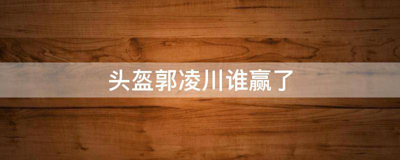 头盔郭凌川谁赢了 头盔郭凌川单挑赢了输了?