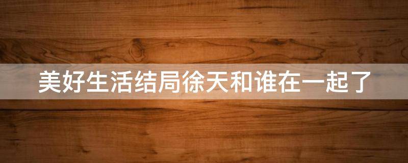 美好生活结局徐天和谁在一起了（美好生活大结局徐天只能活12年）