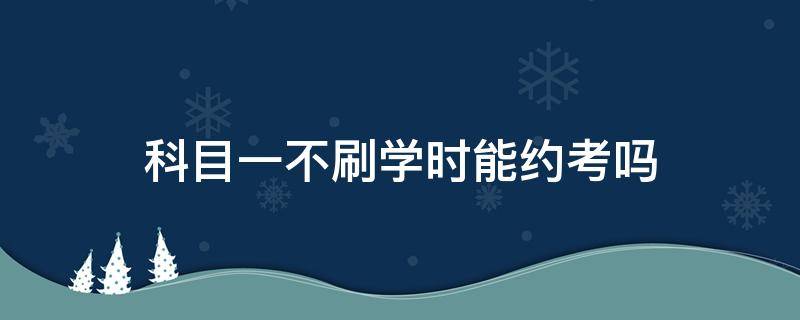 科目一不刷学时能约考吗 为什么刷完科目一的课还不能约考试