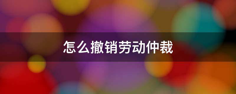 怎么撤销劳动仲裁 怎么撤销劳动仲裁申请书