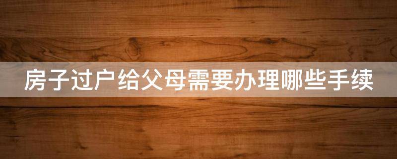 房子过户给父母需要办理哪些手续 房子过户给父母需要办理哪些手续呢