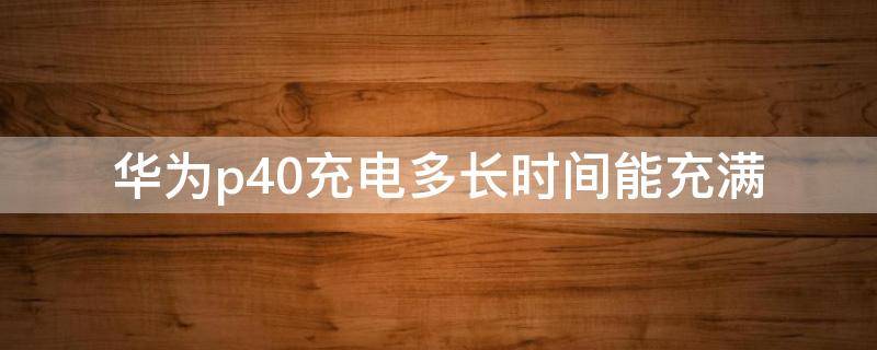 华为p40充电多长时间能充满 华为p40充电多长时间能充满啊