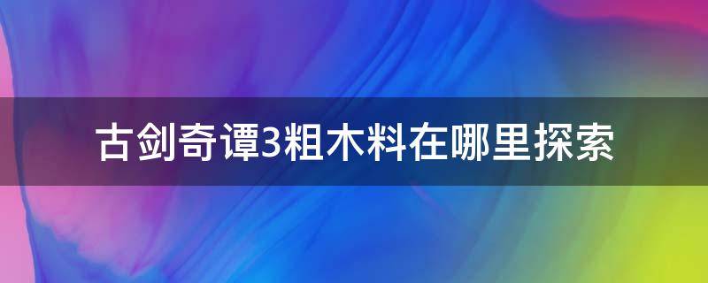 古剑奇谭3粗木料在哪里探索（古剑奇谭三粗石料在哪）