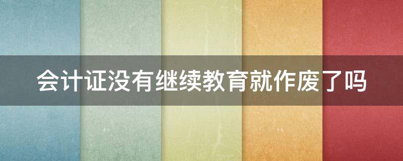 会计证没有继续教育就作废了吗（会计证没有继续教育就作废了吗知乎）