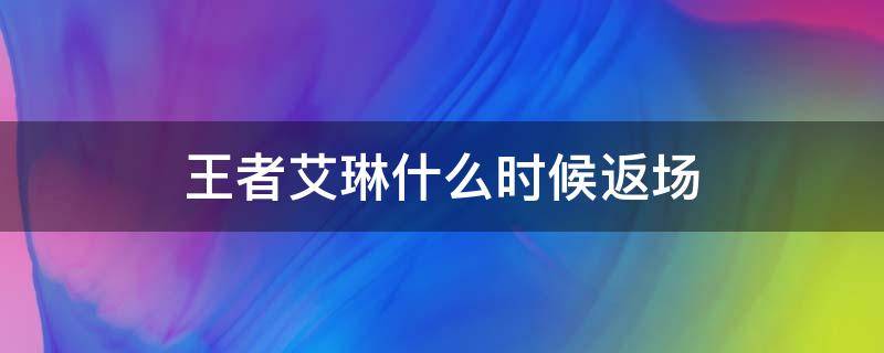 王者艾琳什么时候返场（王者荣耀艾琳什么时间返场）