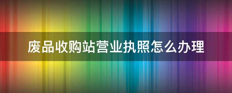 废品收购站营业执照怎么办理（废品收购站营业执照怎么办理广州的）