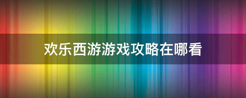 欢乐西游游戏攻略在哪看 欢乐西游攻略技巧