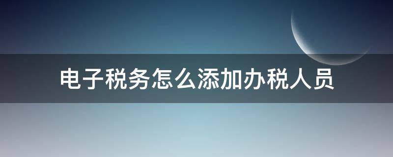 电子税务怎么添加办税人员 电子税务局怎么添加办税人员