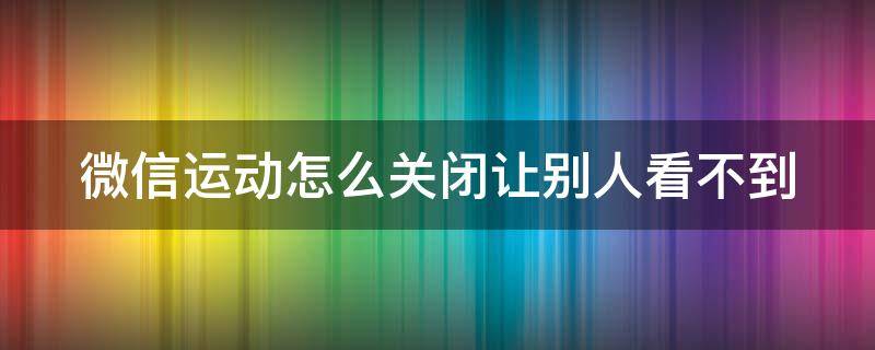 微信运动怎么关闭让别人看不到 华为微信运动怎么关闭让别人看不到