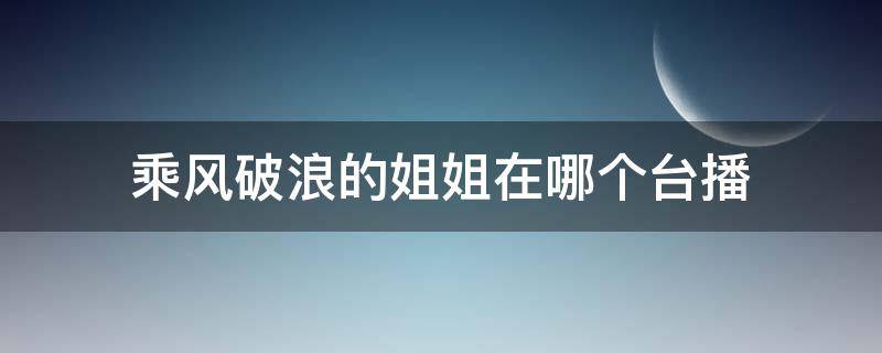 乘风破浪的姐姐在哪个台播 乘风破浪的姐姐在哪个台播出时间