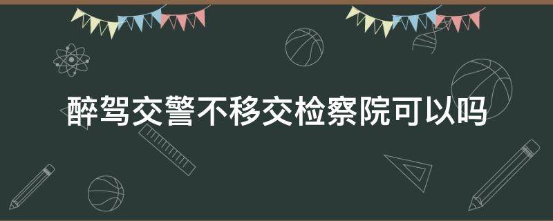 醉驾交警不移交检察院可以吗（醉驾公安机关能不移交检察院）