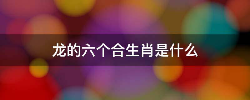 龙的六个合生肖是什么 属龙三合和六个合生肖是什么