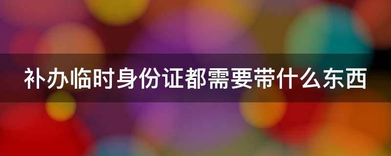 补办临时身份证都需要带什么东西（补办临时身份证都需要带什么东西呢）