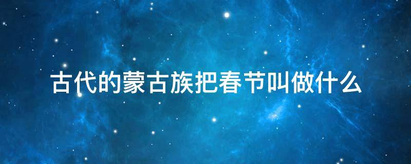 古代的蒙古族把春节叫做什么 古代的蒙古族把春节叫做什么正月叫白月